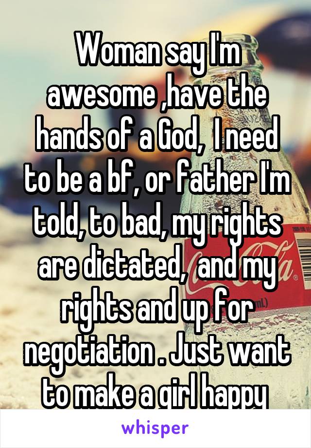 Woman say I'm awesome ,have the hands of a God,  I need to be a bf, or father I'm told, to bad, my rights are dictated,  and my rights and up for negotiation . Just want to make a girl happy 