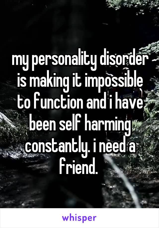 my personality disorder is making it impossible to function and i have been self harming constantly. i need a friend. 