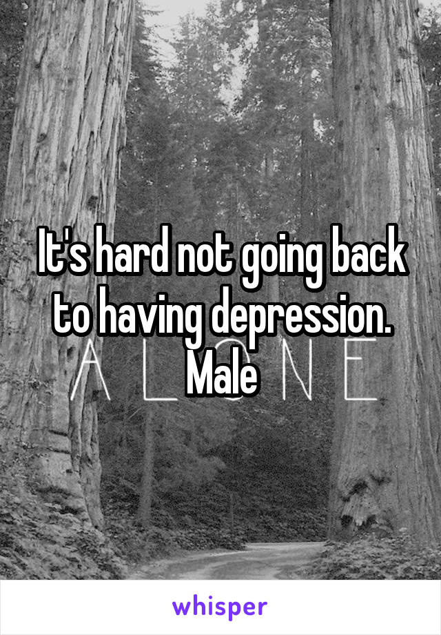 It's hard not going back to having depression. Male