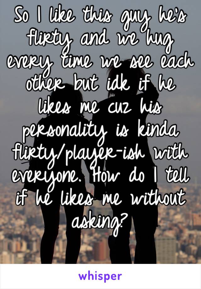 So I like this guy he’s flirty and we hug every time we see each other but idk if he likes me cuz his personality is kinda flirty/player-ish with everyone. How do I tell if he likes me without asking?