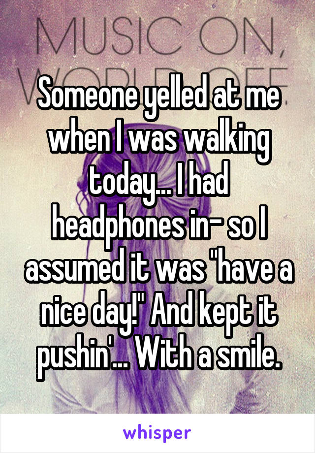 Someone yelled at me when I was walking today... I had headphones in- so I assumed it was "have a nice day!" And kept it pushin'... With a smile.