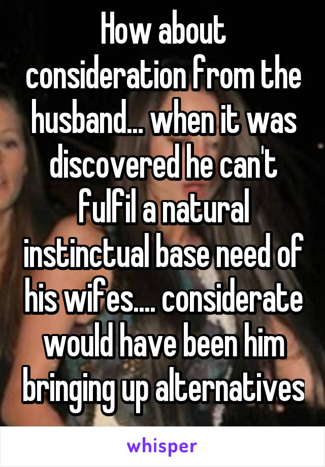 How about consideration from the husband... when it was discovered he can't fulfil a natural instinctual base need of his wifes.... considerate would have been him bringing up alternatives 