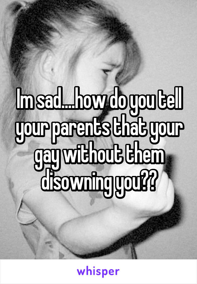 Im sad....how do you tell your parents that your gay without them disowning you??