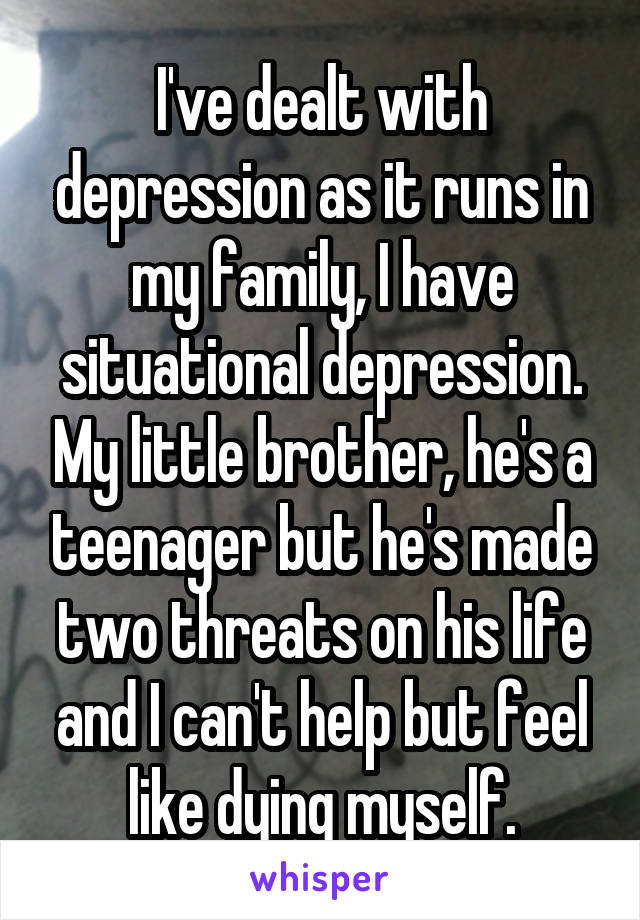 I've dealt with depression as it runs in my family, I have situational depression. My little brother, he's a teenager but he's made two threats on his life and I can't help but feel like dying myself.