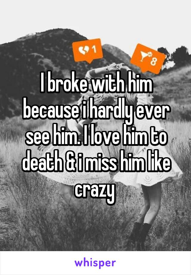 I broke with him because i hardly ever see him. I love him to death & i miss him like crazy 