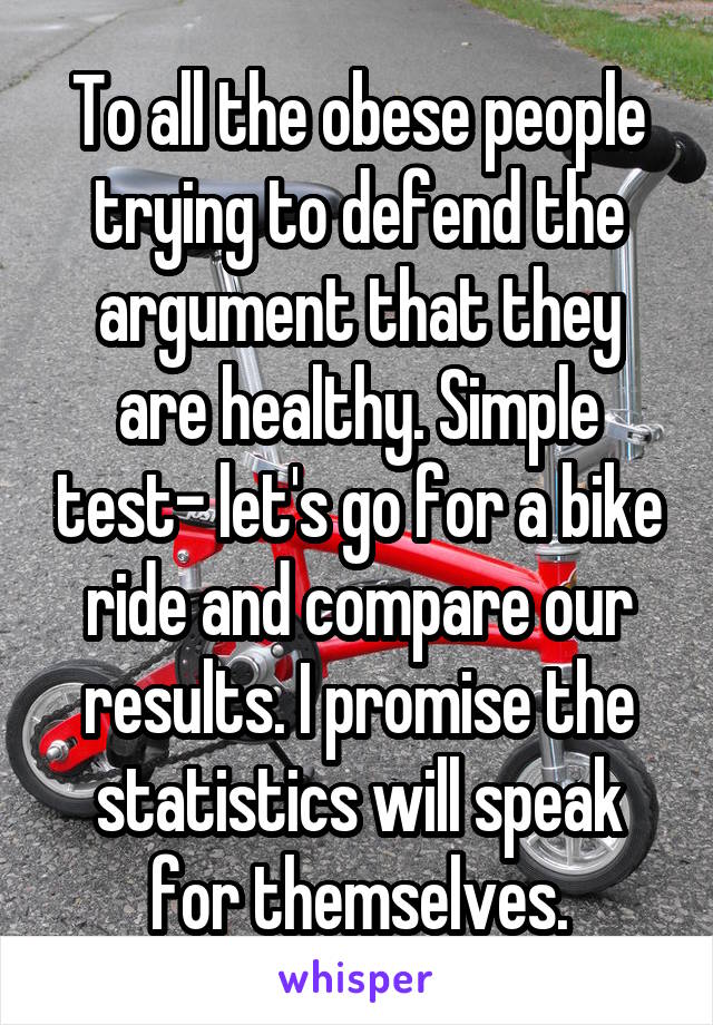 To all the obese people trying to defend the argument that they are healthy. Simple test- let's go for a bike ride and compare our results. I promise the statistics will speak for themselves.