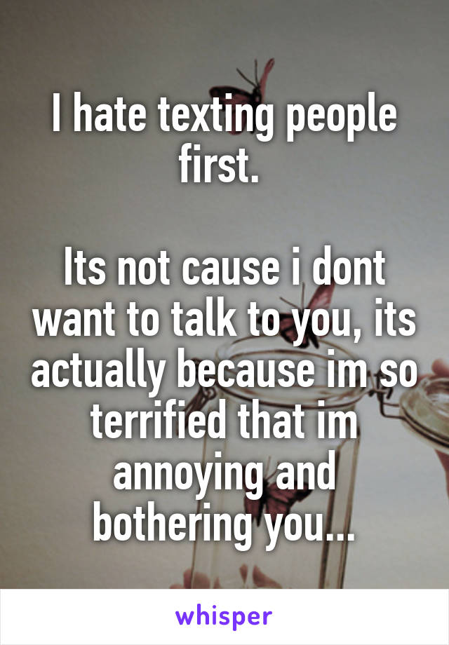 I hate texting people first. 

Its not cause i dont want to talk to you, its actually because im so terrified that im annoying and bothering you...