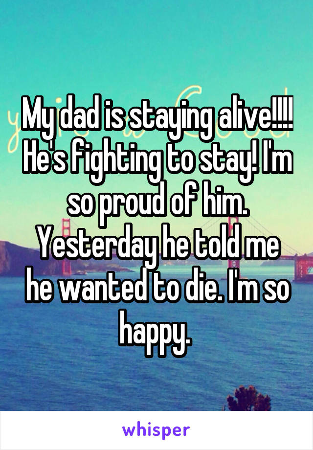 My dad is staying alive!!!! He's fighting to stay! I'm so proud of him. Yesterday he told me he wanted to die. I'm so happy. 