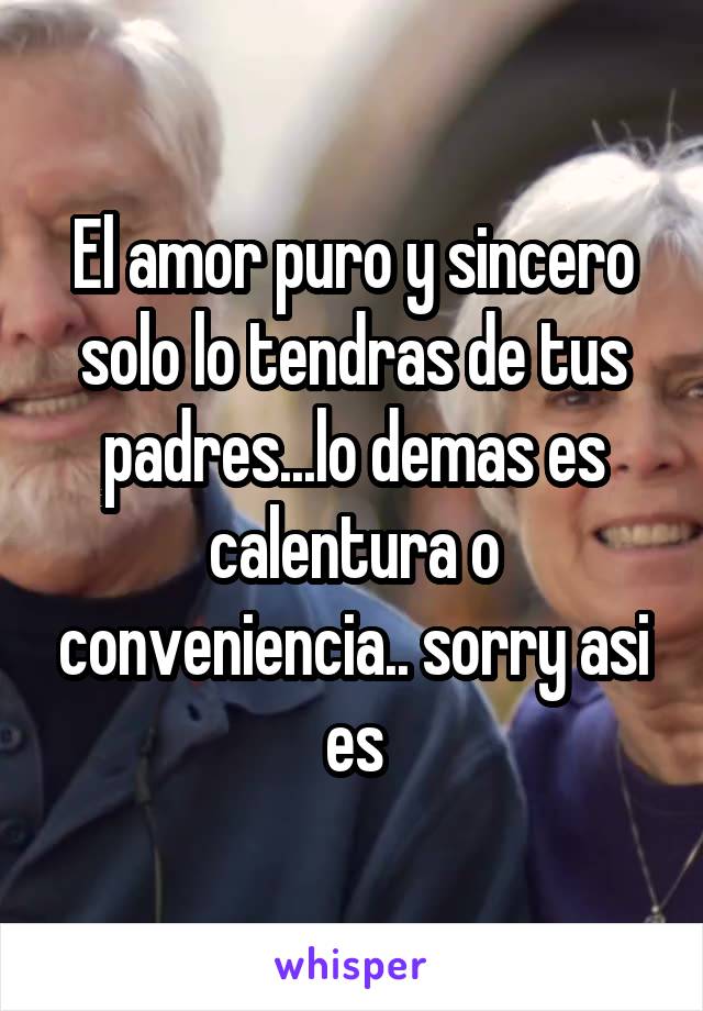 El amor puro y sincero solo lo tendras de tus padres...lo demas es calentura o conveniencia.. sorry asi es