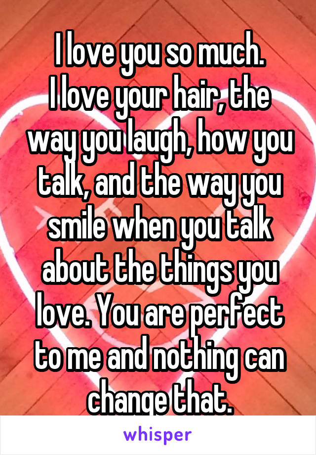 I love you so much.
I love your hair, the way you laugh, how you talk, and the way you smile when you talk about the things you love. You are perfect to me and nothing can change that.