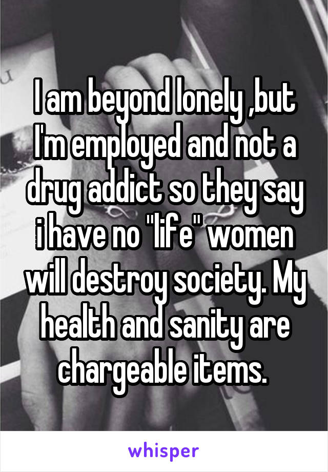 I am beyond lonely ,but I'm employed and not a drug addict so they say i have no "life" women will destroy society. My health and sanity are chargeable items. 