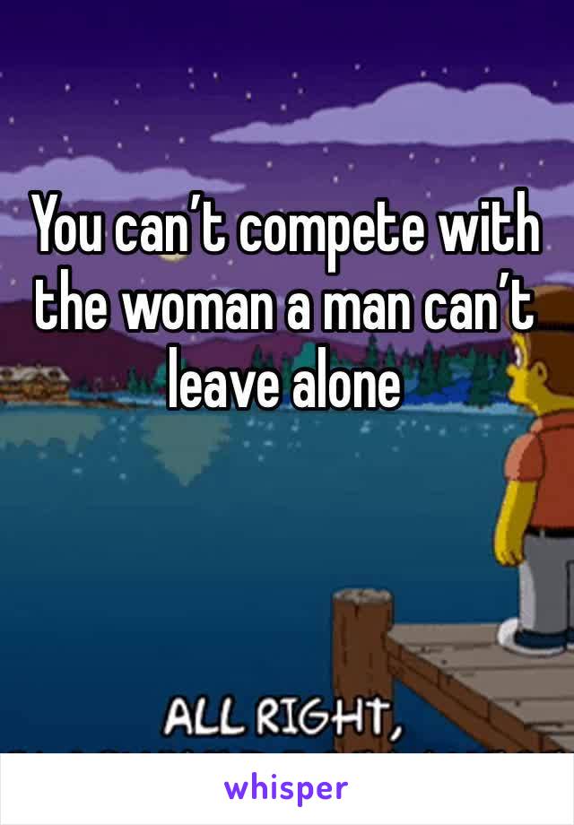 You can’t compete with the woman a man can’t leave alone 