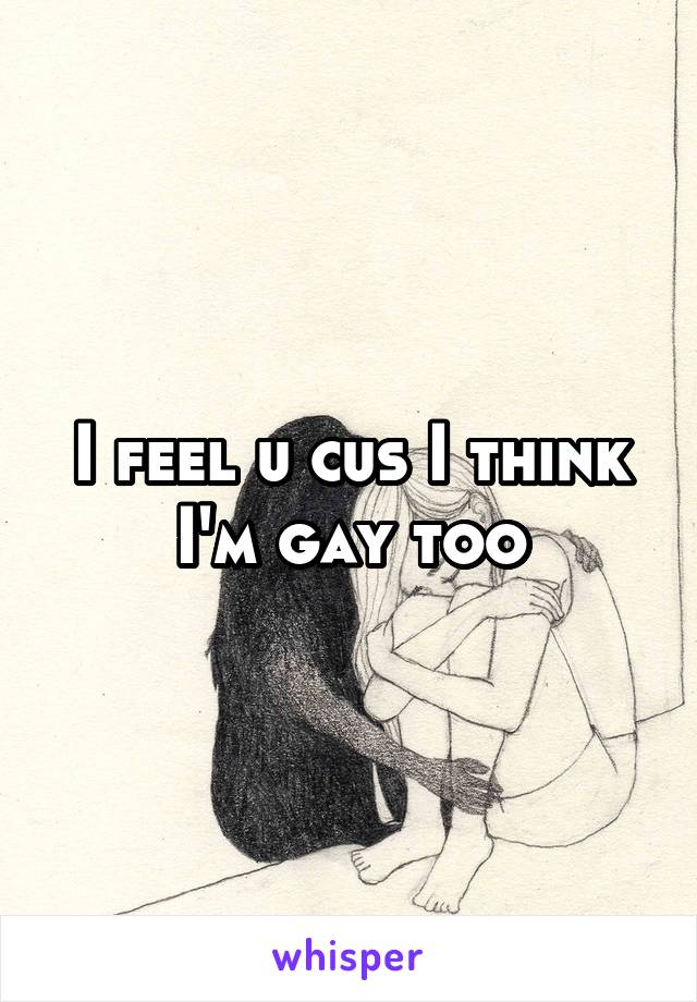 I feel u cus I think I'm gay too