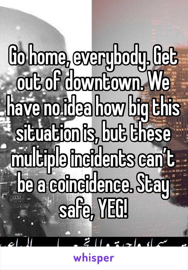 Go home, everybody. Get out of downtown. We have no idea how big this situation is, but these multiple incidents can’t be a coincidence. Stay safe, YEG!