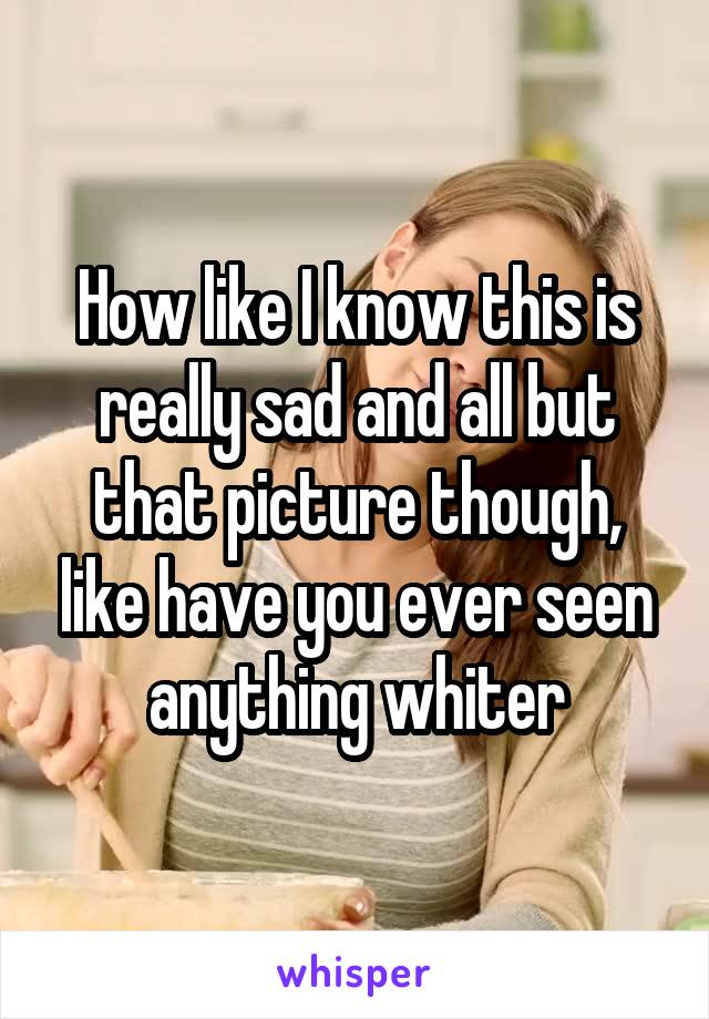 How like I know this is really sad and all but that picture though, like have you ever seen anything whiter