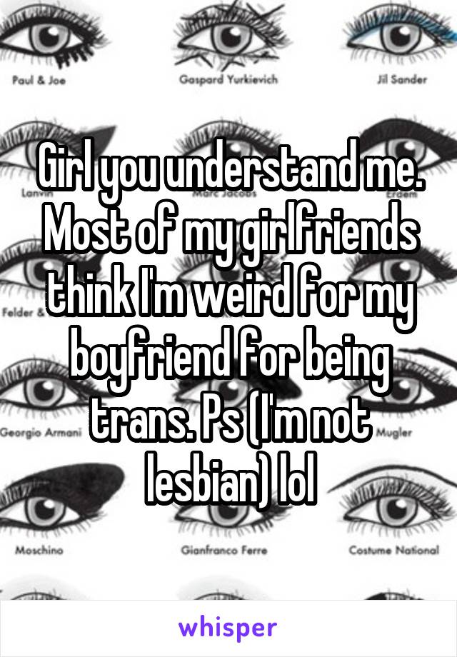 Girl you understand me.
Most of my girlfriends think I'm weird for my boyfriend for being trans. Ps (I'm not lesbian) lol