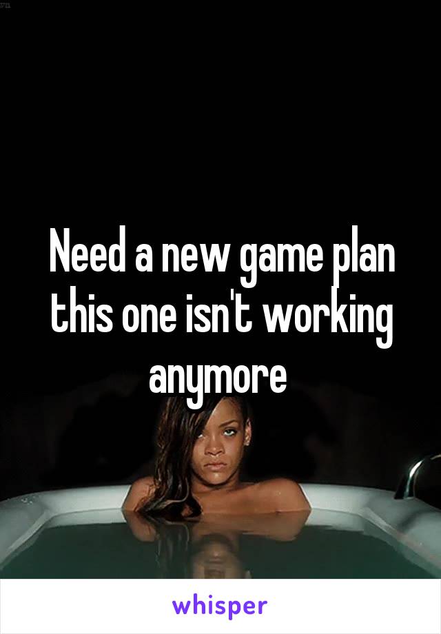 Need a new game plan this one isn't working anymore 