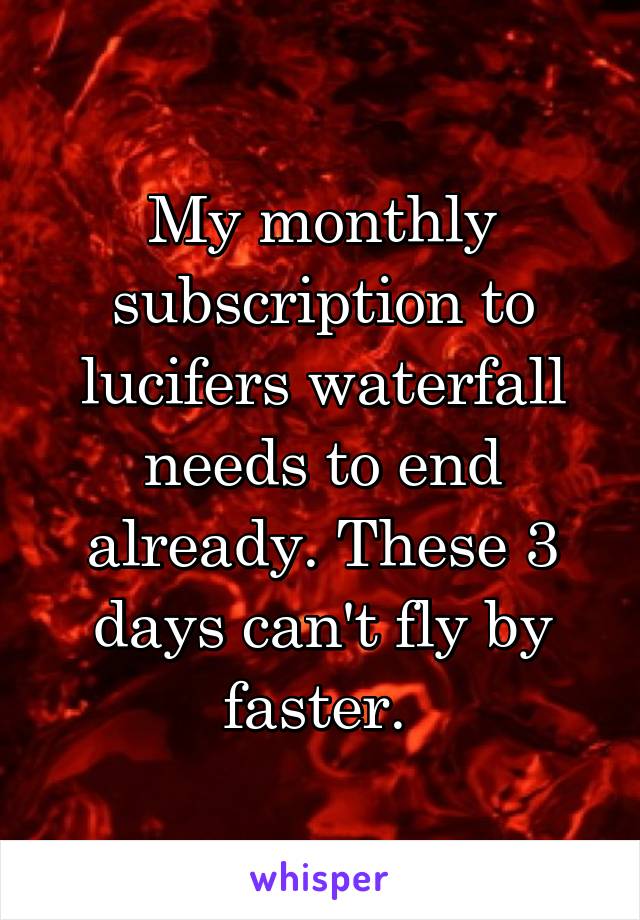 My monthly subscription to lucifers waterfall needs to end already. These 3 days can't fly by faster. 