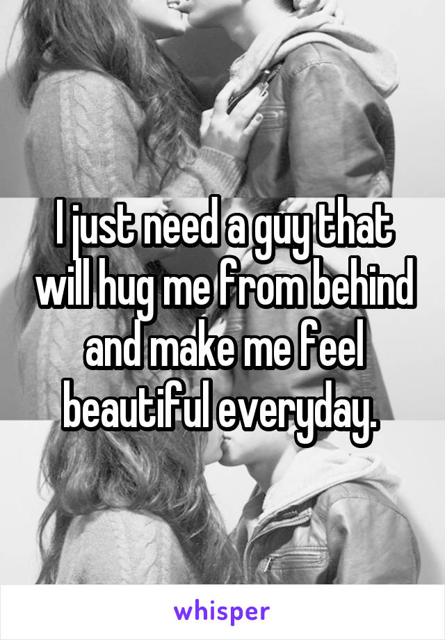 I just need a guy that will hug me from behind and make me feel beautiful everyday. 