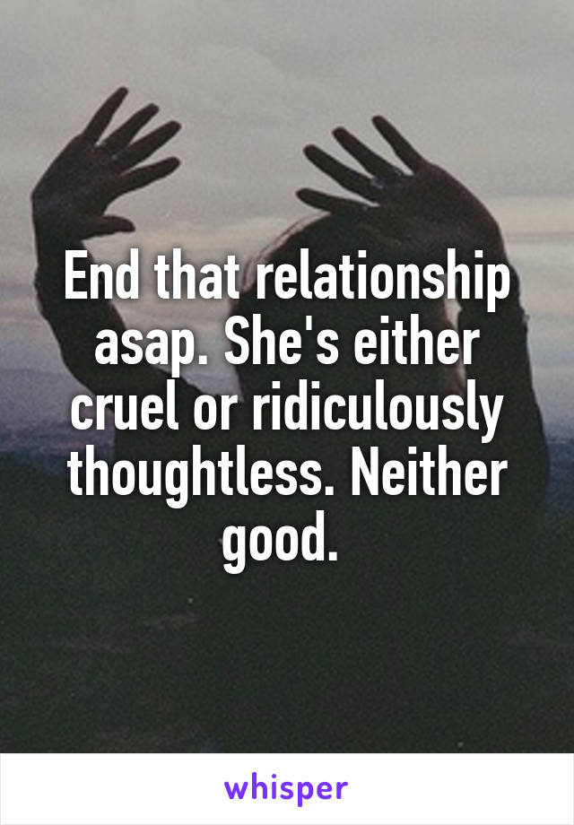 End that relationship asap. She's either cruel or ridiculously thoughtless. Neither good. 