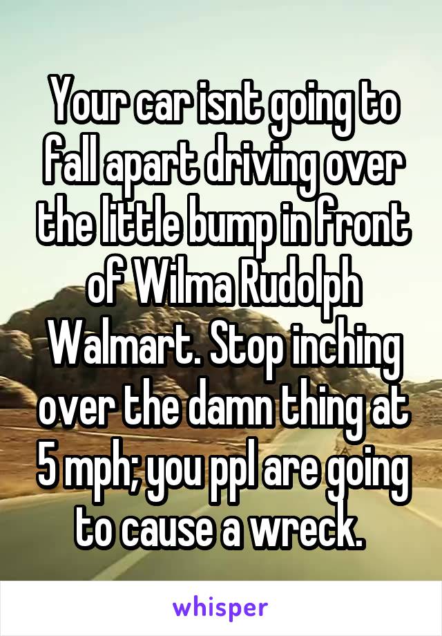 Your car isnt going to fall apart driving over the little bump in front of Wilma Rudolph Walmart. Stop inching over the damn thing at 5 mph; you ppl are going to cause a wreck. 