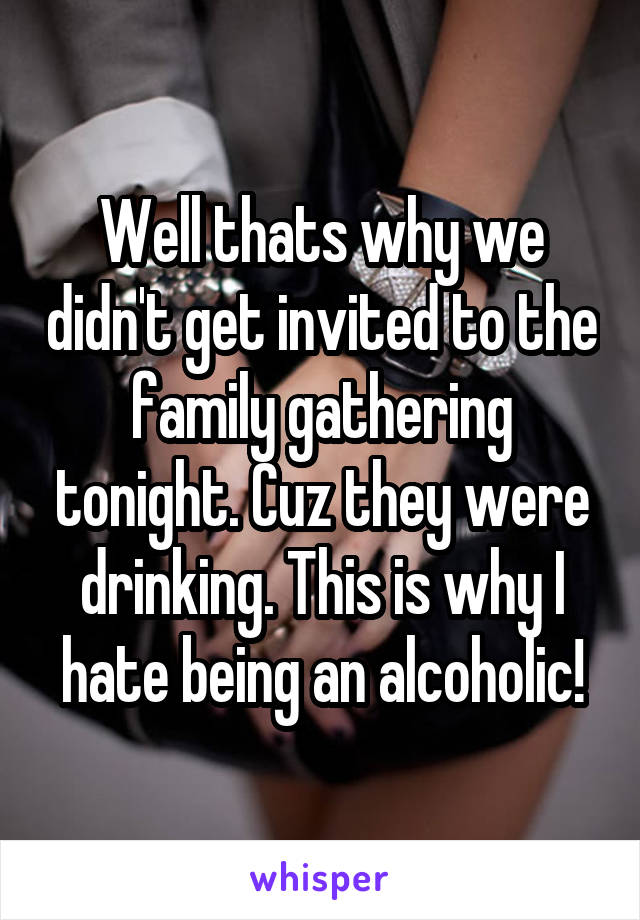 Well thats why we didn't get invited to the family gathering tonight. Cuz they were drinking. This is why I hate being an alcoholic!