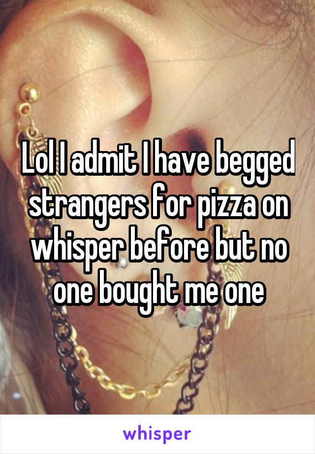 Lol I admit I have begged strangers for pizza on whisper before but no one bought me one