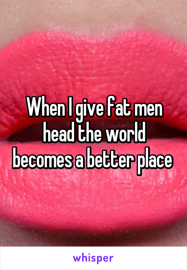 When I give fat men head the world becomes a better place 