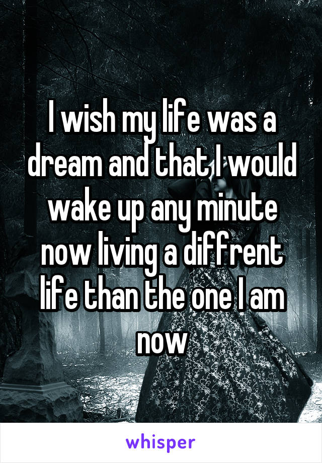 I wish my life was a dream and that I would wake up any minute now living a diffrent life than the one I am now