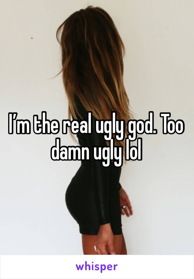 I’m the real ugly god. Too damn ugly lol