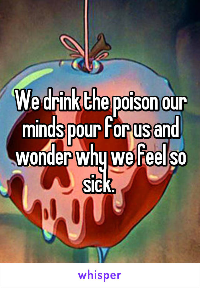 We drink the poison our minds pour for us and wonder why we feel so sick. 