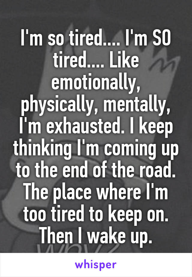 I'm so tired.... I'm SO tired.... Like emotionally, physically, mentally, I'm exhausted. I keep thinking I'm coming up to the end of the road. The place where I'm too tired to keep on. Then I wake up.