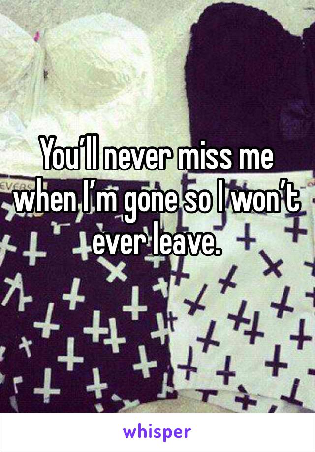 You’ll never miss me when I’m gone so I won’t ever leave. 