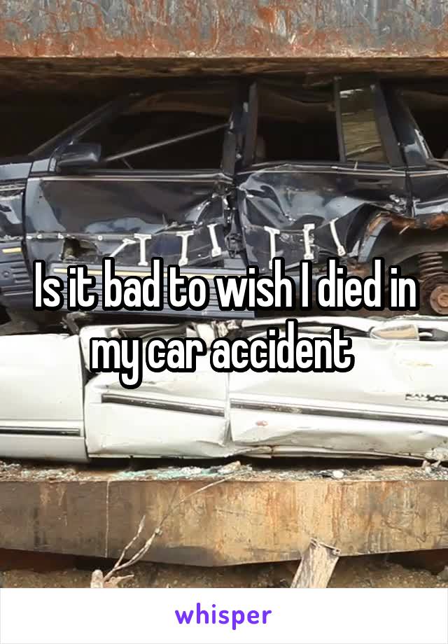 Is it bad to wish I died in my car accident 