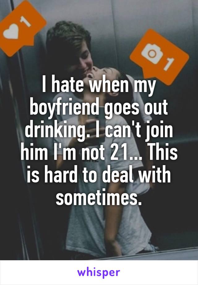 I hate when my boyfriend goes out drinking. I can't join him I'm not 21... This is hard to deal with sometimes.