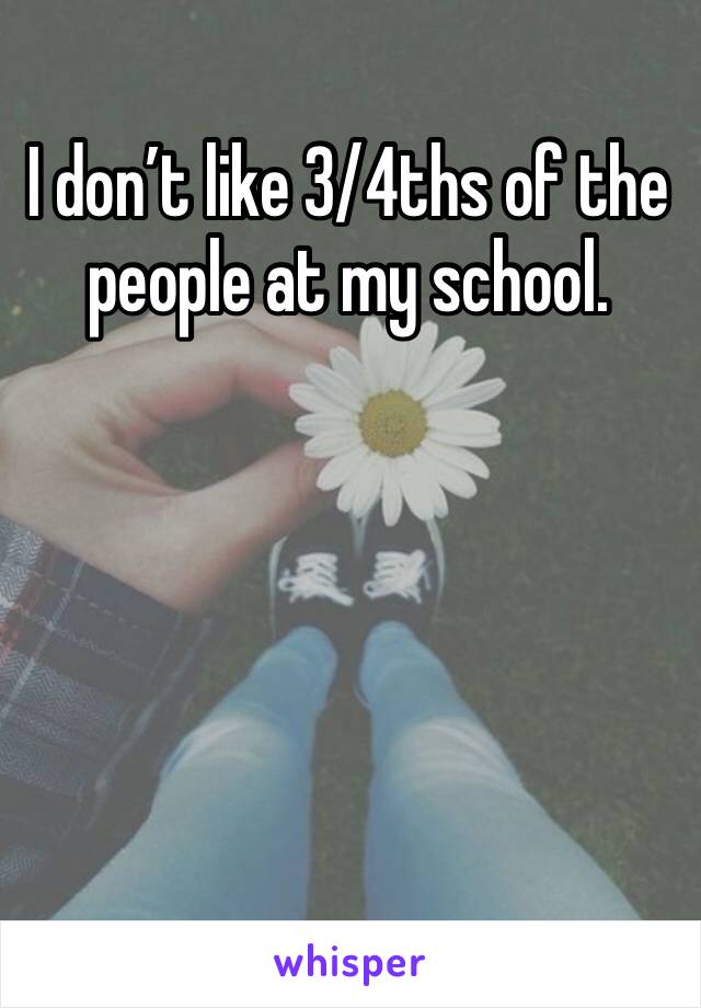 I don’t like 3/4ths of the people at my school. 