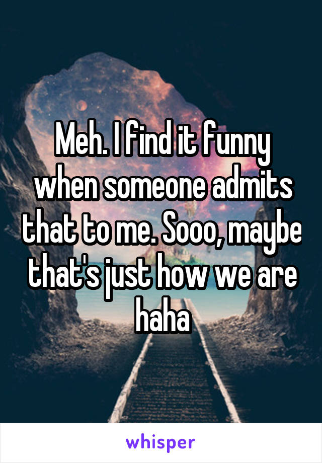 Meh. I find it funny when someone admits that to me. Sooo, maybe that's just how we are haha