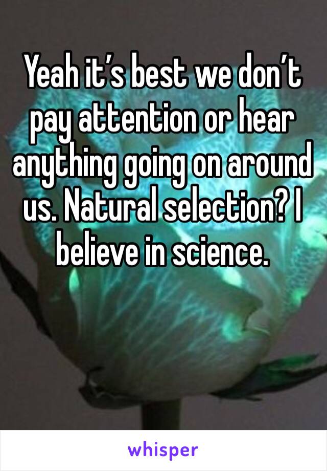 Yeah it’s best we don’t pay attention or hear anything going on around us. Natural selection? I believe in science. 