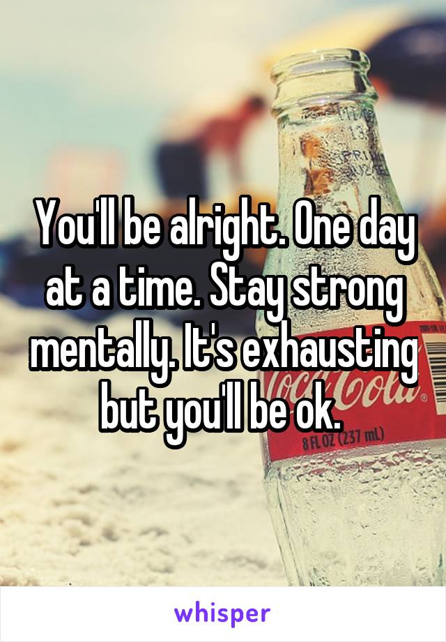 You'll be alright. One day at a time. Stay strong mentally. It's exhausting but you'll be ok. 