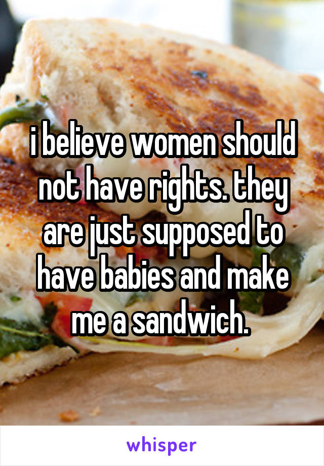 i believe women should not have rights. they are just supposed to have babies and make me a sandwich. 