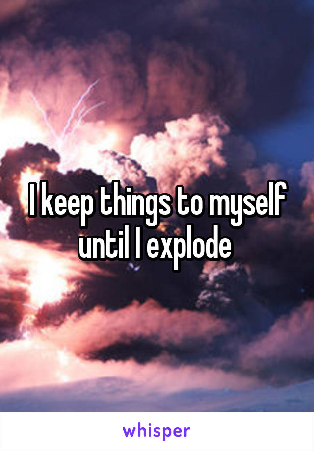 I keep things to myself until I explode 