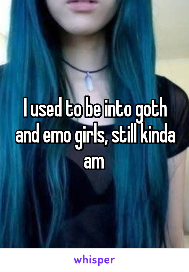 I used to be into goth and emo girls, still kinda am 