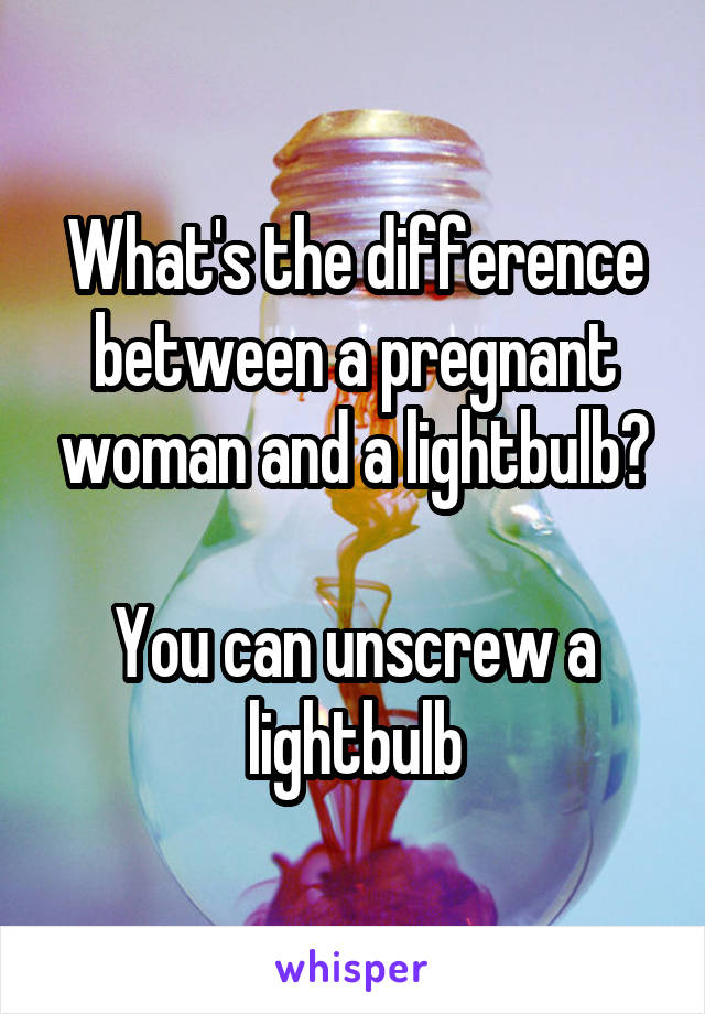 What's the difference between a pregnant woman and a lightbulb?

You can unscrew a lightbulb