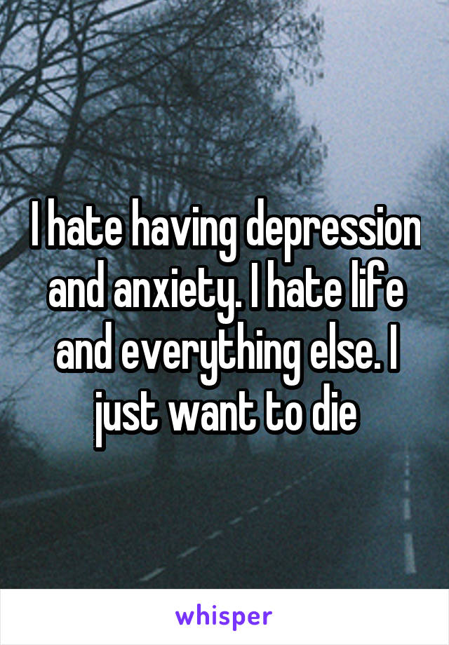 I hate having depression and anxiety. I hate life and everything else. I just want to die