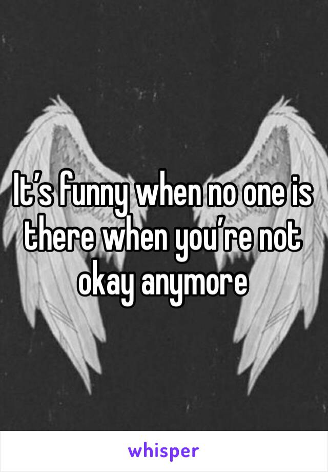 It’s funny when no one is there when you’re not okay anymore 