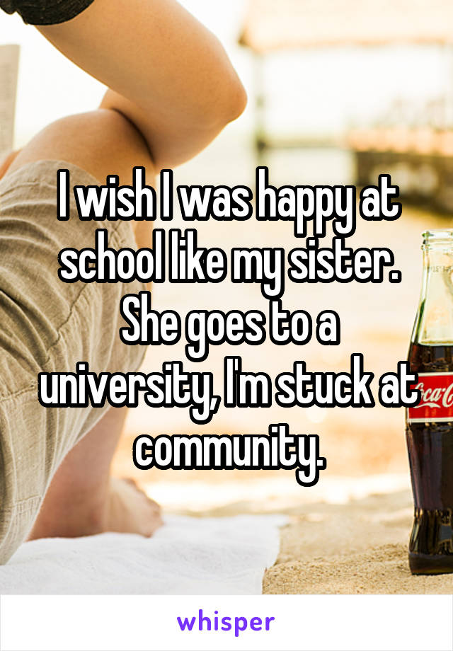 I wish I was happy at school like my sister. She goes to a university, I'm stuck at community.