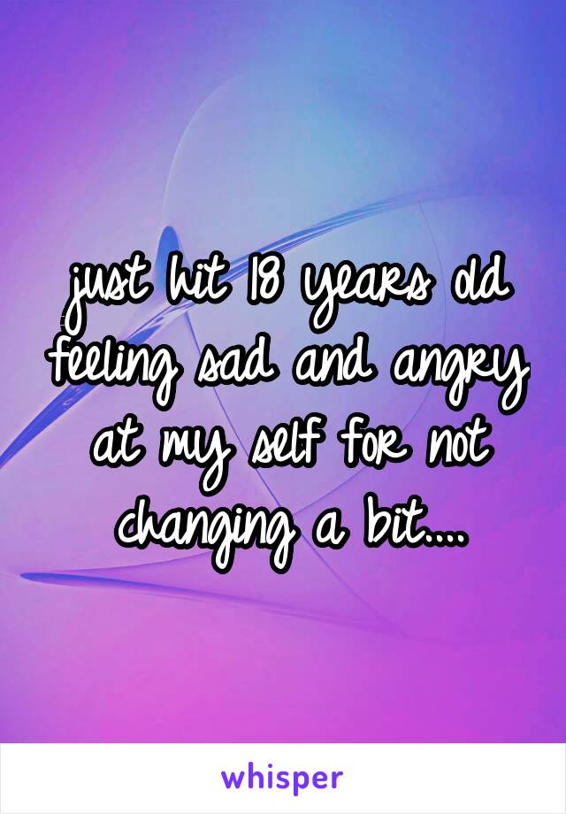 just hit 18 years old feeling sad and angry at my self for not changing a bit....