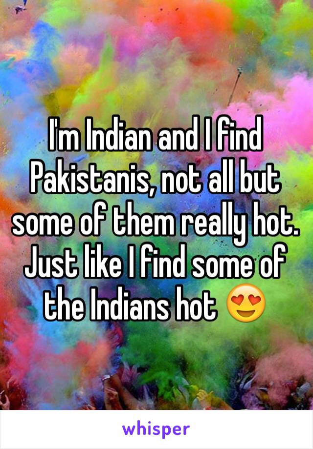 I'm Indian and I find Pakistanis, not all but some of them really hot. Just like I find some of the Indians hot 😍