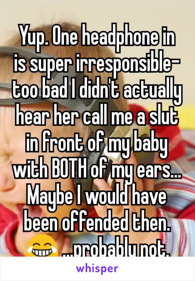 Yup. One headphone in is super irresponsible- too bad I didn't actually hear her call me a slut in front of my baby with BOTH of my ears... Maybe I would have been offended then. 😂 ...probably not.