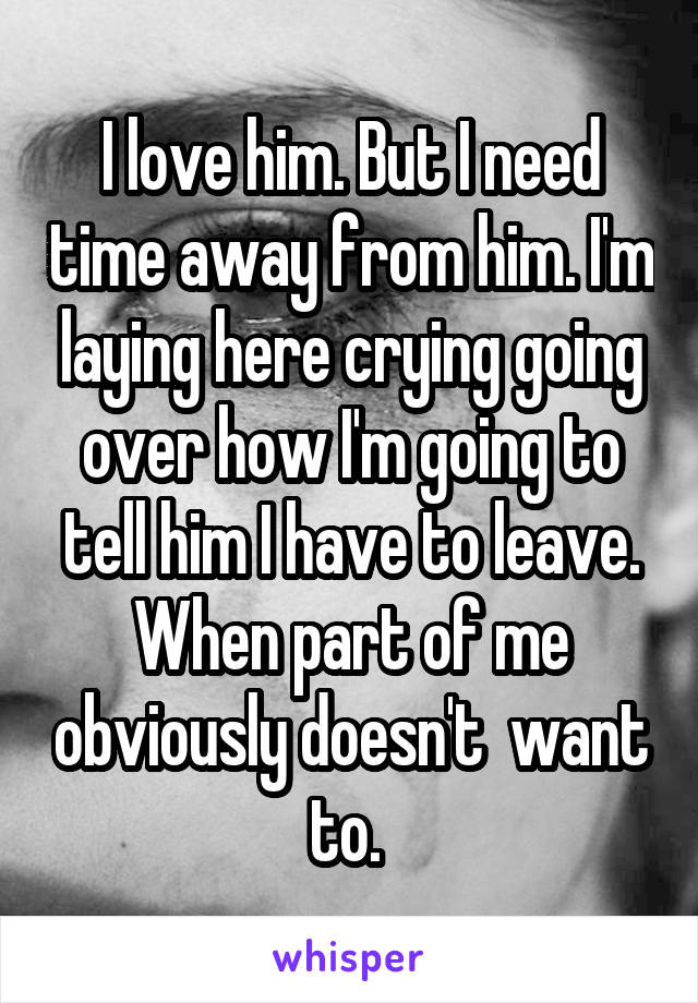 I love him. But I need time away from him. I'm laying here crying going over how I'm going to tell him I have to leave. When part of me obviously doesn't  want to. 